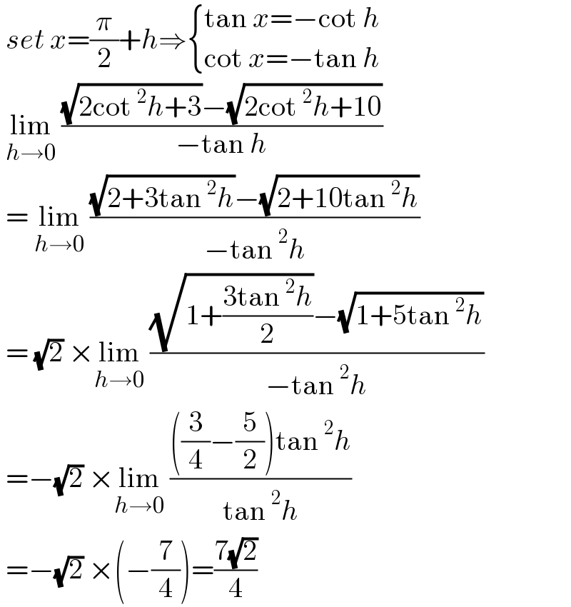  set x=(π/2)+h⇒ { ((tan x=−cot h)),((cot x=−tan h)) :}   lim_(h→0)  (((√(2cot^2 h+3))−(√(2cot^2 h+10)))/(−tan h))   = lim_(h→0)  (((√(2+3tan^2 h))−(√(2+10tan^2 h)))/(−tan^2 h))   = (√2) ×lim_(h→0)  (((√(1+((3tan^2 h)/2)))−(√(1+5tan^2 h)))/(−tan^2 h))   =−(√2) ×lim_(h→0)  ((((3/4)−(5/2))tan^2 h)/(tan^2 h))   =−(√2) ×(−(7/4))=((7(√2))/4)  