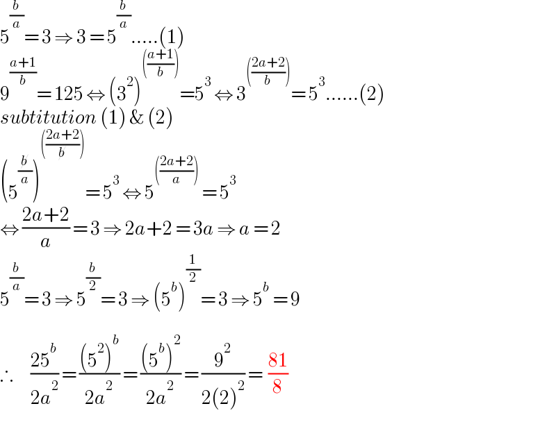 5^(b/a) = 3 ⇒ 3 = 5^(b/a) .....(1)  9^((a+1)/b) = 125 ⇔ (3^2 )^((((a+1)/b))) =5^3  ⇔ 3^((((2a+2)/b))) = 5^3 ......(2)  subtitution (1) & (2)  (5^(b/a) )^((((2a+2)/b))) = 5^3  ⇔ 5^((((2a+2)/a)))  = 5^3   ⇔ ((2a+2)/a) = 3 ⇒ 2a+2 = 3a ⇒ a = 2  5^(b/a) = 3 ⇒ 5^(b/2) = 3 ⇒ (5^b )^(1/2) = 3 ⇒ 5^b  = 9    ∴      ((25^b )/(2a^2 )) = (((5^2 )^b )/(2a^2 )) = (((5^b )^2 )/(2a^2 )) = (9^2 /(2(2)^2 )) =  ((81)/8)  