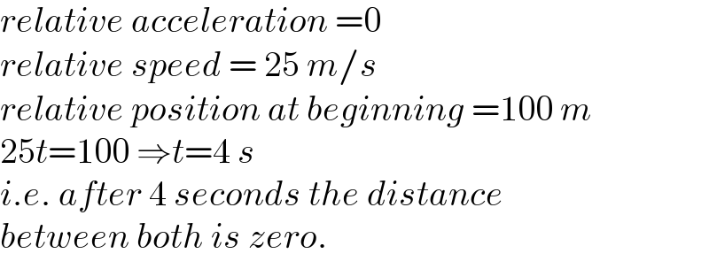 relative acceleration =0  relative speed = 25 m/s  relative position at beginning =100 m  25t=100 ⇒t=4 s  i.e. after 4 seconds the distance  between both is zero.  