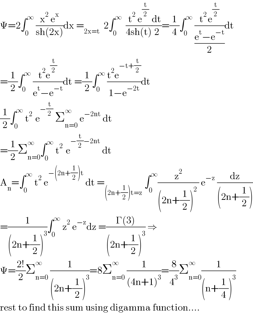 Ψ=2∫_0 ^∞  ((x^2  e^x )/(sh(2x)))dx =_(2x=t)   2∫_0 ^∞   ((t^2  e^(t/2) )/(4sh(t)))(dt/2)=(1/4)∫_0 ^∞  ((t^(2 ) e^(t/2) )/((e^t −e^(−t) )/2))dt  =(1/2)∫_0 ^∞  ((t^2 e^(t/2) )/(e^t −e^(−t) ))dt =(1/2)∫_0 ^∞  ((t^2 e^(−t+(t/2)) )/(1−e^(−2t) ))dt  (1/2)∫_0 ^∞  t^(2 )  e^(−(t/2))  Σ_(n=0) ^(∞ )  e^(−2nt)  dt  =(1/2)Σ_(n=0) ^∞ ∫_0 ^∞  t^(2 )  e^(−(t/2)−2nt)  dt  A_n =∫_0 ^∞  t^2  e^(−(2n+(1/2))t)  dt =_((2n+(1/2))t=z)  ∫_0 ^∞ (z^2 /((2n+(1/2))^2  )) e^(−z)  (dz/((2n+(1/2))))  =(1/((2n+(1/2))^3 ))∫_0 ^∞  z^2  e^(−z) dz =((Γ(3))/((2n+(1/2))^3 )) ⇒  Ψ=((2!)/2)Σ_(n=0) ^∞  (1/((2n+(1/2))^3 ))=8Σ_(n=0) ^∞  (1/((4n+1)^3 ))=(8/4^3 )Σ_(n=0) ^(∞ ) (1/((n+(1/4))^3 ))  rest to find this sum using digamma function....  