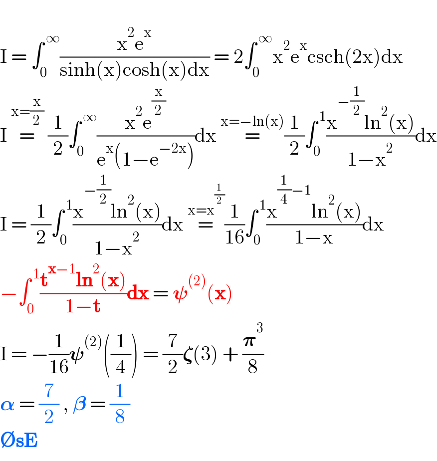   I = ∫_0 ^( ∞) ((x^2 e^x )/(sinh(x)cosh(x)dx)) = 2∫_0 ^( ∞) x^2 e^x csch(2x)dx  I =^(x=(x/2))  (1/2)∫_0 ^( ∞) ((x^2 e^(x/2) )/(e^x (1−e^(−2x) )))dx =^(x=−ln(x)) (1/2)∫_0 ^( 1) ((x^(−(1/2)) ln^2 (x))/(1−x^2 ))dx  I = (1/2)∫_0 ^( 1) ((x^(−(1/2)) ln^2 (x))/(1−x^2 ))dx =^(x=x^(1/2) ) (1/(16))∫_0 ^( 1) ((x^((1/4)−1) ln^2 (x))/(1−x))dx  −∫_0 ^( 1) ((t^(x−1) ln^2 (x))/(1−t))dx = 𝛙^((2)) (x)  I = −(1/(16))𝛙^((2)) ((1/4)) = (7/2)𝛇(3) + (𝛑^3 /8)  𝛂 = (7/2) , 𝛃 = (1/8)  ∅sE  