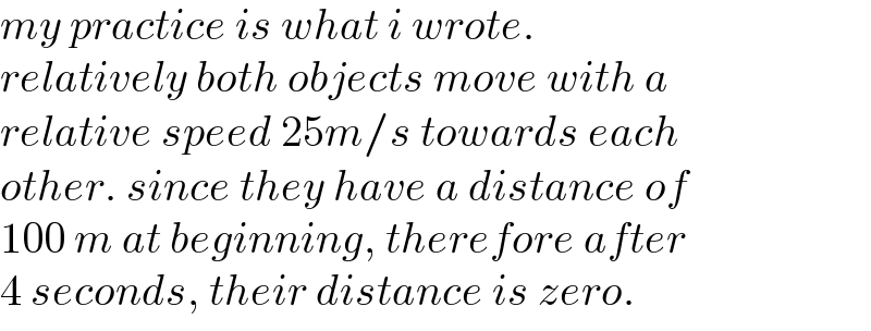 my practice is what i wrote.   relatively both objects move with a  relative speed 25m/s towards each  other. since they have a distance of  100 m at beginning, therefore after  4 seconds, their distance is zero.  