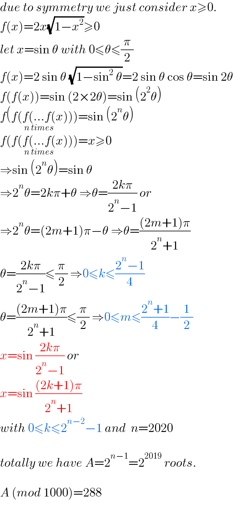 due to symmetry we just consider x≥0.  f(x)=2x(√(1−x^2 ))≥0  let x=sin θ with 0≤θ≤(π/2)  f(x)=2 sin θ (√(1−sin^2  θ))=2 sin θ cos θ=sin 2θ  f(f(x))=sin (2×2θ)=sin (2^2 θ)  f(f(f(...f(x)))_(n times) =sin (2^n θ)  f(f(f(...f(x)))_(n times) =x≥0  ⇒sin (2^n θ)=sin θ  ⇒2^n θ=2kπ+θ ⇒θ=((2kπ)/(2^n −1)) or  ⇒2^n θ=(2m+1)π−θ ⇒θ=(((2m+1)π)/(2^n +1))  θ=((2kπ)/(2^n −1))≤(π/2) ⇒0≤k≤((2^n −1)/4)  θ=(((2m+1)π)/(2^n +1))≤(π/2) ⇒0≤m≤((2^n +1)/4)−(1/2)  x=sin ((2kπ)/(2^n −1)) or  x=sin (((2k+1)π)/(2^n +1))   with 0≤k≤2^(n−2) −1 and  n=2020    totally we have A=2^(n−1) =2^(2019)  roots.    A (mod 1000)=288  