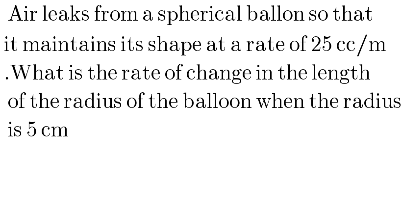   Air leaks from a spherical ballon so that    it maintains its shape at a rate of 25 cc/m   .What is the rate of change in the length    of the radius of the balloon when the radius    is 5 cm  