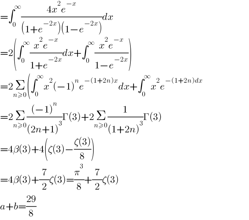 =∫_0 ^∞ ((4x^2 e^(−x) )/((1+e^(−2x) )(1−e^(−2x) )))dx  =2(∫_0 ^∞ ((x^2 e^(−x) )/(1+e^(−2x) ))dx+∫_0 ^∞ ((x^2 e^(−x) )/(1−e^(−2x) )))  =2Σ_(n≥0) (∫_0 ^∞ x^2 (−1)^n e^(−(1+2n)x) dx+∫_0 ^∞ x^2 e^(−(1+2n)dx)   =2Σ_(n≥0) (((−1)^n )/((2n+1)^3 ))Γ(3)+2Σ_(n≥0) (1/((1+2n)^3 ))Γ(3)  =4β(3)+4(ζ(3)−((ζ(3))/8))  =4β(3)+(7/2)ζ(3)=(π^3 /8)+(7/2)ζ(3)  a+b=((29)/8)  