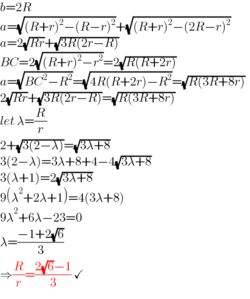b=2R  a=(√((R+r)^2 −(R−r)^2 ))+(√((R+r)^2 −(2R−r)^2 ))  a=2(√(Rr))+(√(3R(2r−R)))  BC=2(√((R+r)^2 −r^2 ))=2(√(R(R+2r)))  a=(√(BC^2 −R^2 ))=(√(4R(R+2r)−R^2 ))=(√(R(3R+8r)))  2(√(Rr))+(√(3R(2r−R)))=(√(R(3R+8r)))  let λ=(R/r)  2+(√(3(2−λ)))=(√(3λ+8))  3(2−λ)=3λ+8+4−4(√(3λ+8))  3(λ+1)=2(√(3λ+8))  9(λ^2 +2λ+1)=4(3λ+8)  9λ^2 +6λ−23=0  λ=((−1+2(√6))/3)  ⇒(R/r)=((2(√6)−1)/3) ✓  