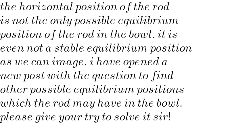 the horizontal position of the rod  is not the only possible equilibrium  position of the rod in the bowl. it is  even not a stable equilibrium position  as we can image. i have opened a  new post with the question to find  other possible equilibrium positions  which the rod may have in the bowl.  please give your try to solve it sir!  
