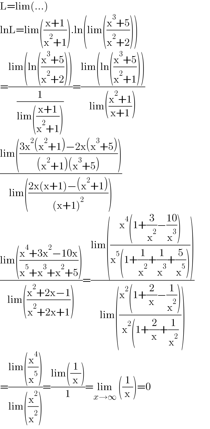 L=lim(...)  lnL=lim(((x+1)/(x^2 +1))).ln(lim(((x^3 +5)/(x^2 +2))))  =((lim(ln(((x^3 +5)/(x^2 +2)))))/(1/(lim(((x+1)/(x^2 +1))))))=((lim(ln(((x^3 +5)/(x^2 +1)))))/(lim(((x^2 +1)/(x+1)))))  ((lim(((3x^2 (x^2 +1)−2x(x^3 +5))/((x^2 +1)(x^3 +5)))))/(lim(((2x(x+1)−(x^2 +1))/((x+1)^2 )))))  ((lim(((x^4 +3x^2 −10x)/(x^5 +x^3 +x^2 +5))))/(lim(((x^2 +2x−1)/(x^2 +2x+1)))))=((lim(((x^4 (1+(3/x^2 )−((10)/x^3 )))/(x^5 (1+(1/x^2 )+(1/x^3 )+(5/x^5 ))))))/(lim(((x^2 (1+(2/x)−(1/x^2 )))/(x^2 (1+(2/x)+(1/x^2 ))))))  =((lim((x^4 /x^5 )))/(lim((x^2 /x^2 ))))=((lim((1/x)))/1)=lim_(x→∞)  ((1/x))=0   