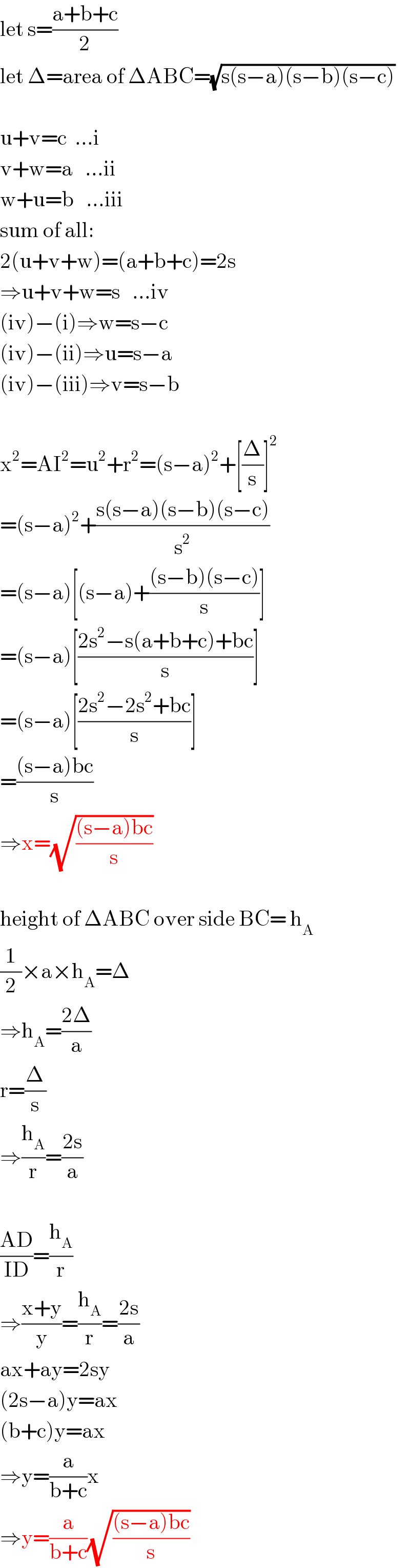 let s=((a+b+c)/2)  let Δ=area of ΔABC=(√(s(s−a)(s−b)(s−c)))    u+v=c  ...i  v+w=a   ...ii  w+u=b   ...iii  sum of all:  2(u+v+w)=(a+b+c)=2s  ⇒u+v+w=s   ...iv  (iv)−(i)⇒w=s−c  (iv)−(ii)⇒u=s−a  (iv)−(iii)⇒v=s−b    x^2 =AI^2 =u^2 +r^2 =(s−a)^2 +[(Δ/s)]^2   =(s−a)^2 +((s(s−a)(s−b)(s−c))/s^2 )  =(s−a)[(s−a)+(((s−b)(s−c))/s)]  =(s−a)[((2s^2 −s(a+b+c)+bc)/s)]  =(s−a)[((2s^2 −2s^2 +bc)/s)]  =(((s−a)bc)/s)  ⇒x=(√(((s−a)bc)/s))    height of ΔABC over side BC= h_A   (1/2)×a×h_A =Δ  ⇒h_A =((2Δ)/a)  r=(Δ/s)  ⇒(h_A /r)=((2s)/a)    ((AD)/(ID))=(h_A /r)  ⇒((x+y)/y)=(h_A /r)=((2s)/a)  ax+ay=2sy  (2s−a)y=ax  (b+c)y=ax  ⇒y=(a/(b+c))x  ⇒y=(a/(b+c))(√(((s−a)bc)/s))  