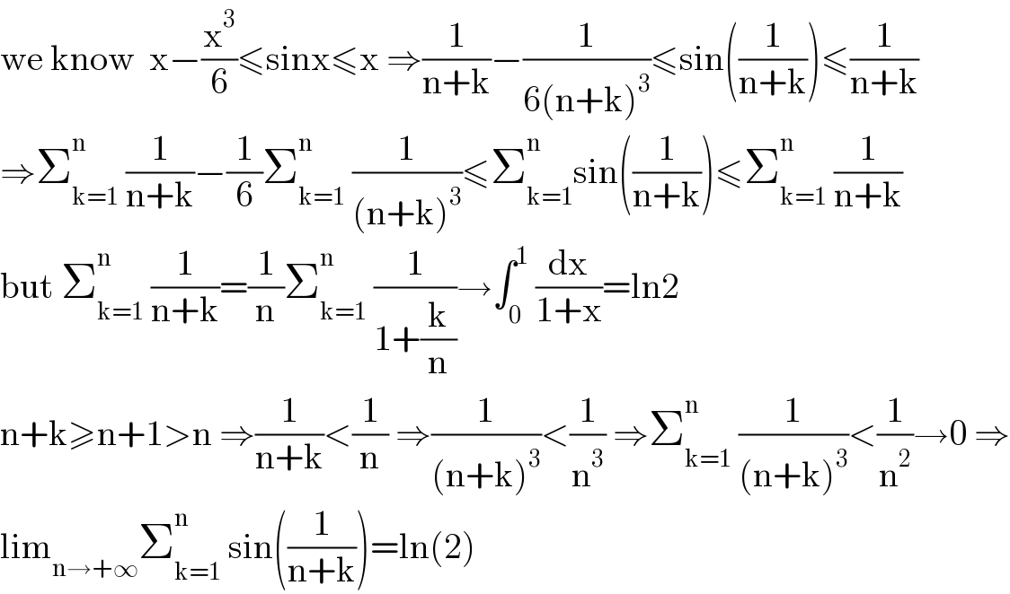 we know  x−(x^3 /6)≤sinx≤x ⇒(1/(n+k))−(1/(6(n+k)^3 ))≤sin((1/(n+k)))≤(1/(n+k))  ⇒Σ_(k=1) ^n  (1/(n+k))−(1/6)Σ_(k=1) ^n  (1/((n+k)^3 ))≤Σ_(k=1) ^n sin((1/(n+k)))≤Σ_(k=1) ^n  (1/(n+k))  but Σ_(k=1) ^n  (1/(n+k))=(1/n)Σ_(k=1) ^n  (1/(1+(k/n)))→∫_0 ^1  (dx/(1+x))=ln2  n+k≥n+1>n ⇒(1/(n+k))<(1/n) ⇒(1/((n+k)^3 ))<(1/n^3 ) ⇒Σ_(k=1) ^n  (1/((n+k)^3 ))<(1/n^2 )→0 ⇒  lim_(n→+∞) Σ_(k=1) ^n  sin((1/(n+k)))=ln(2)  