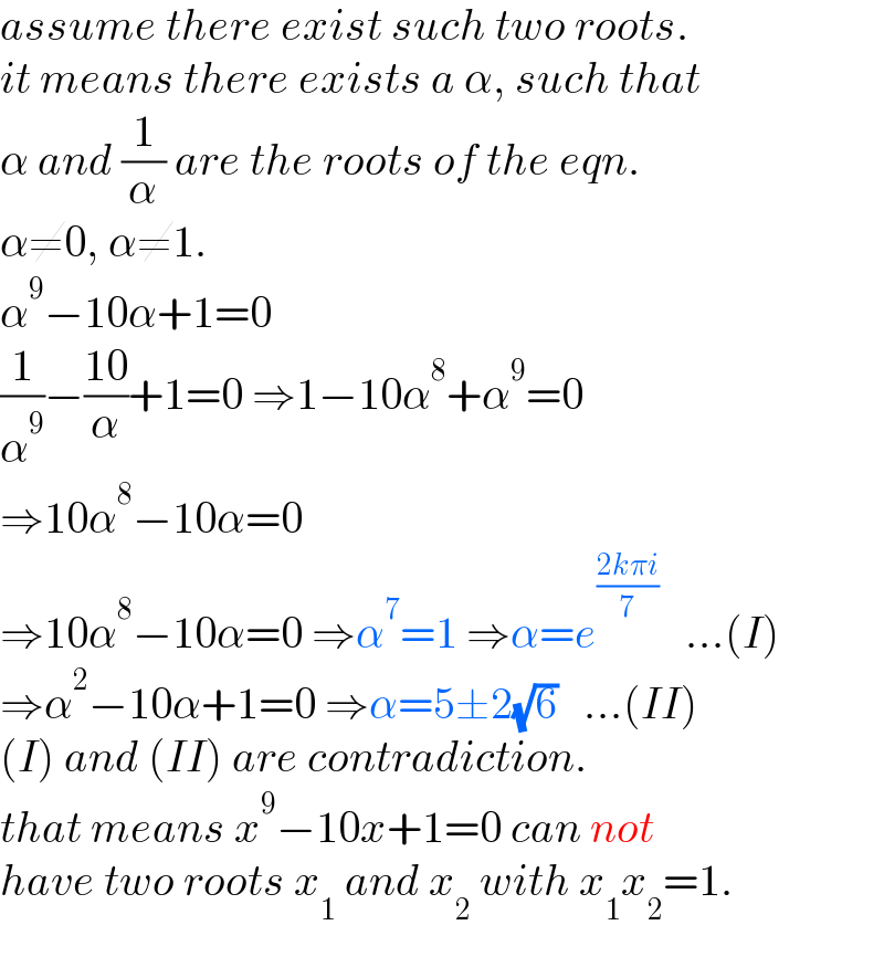 assume there exist such two roots.  it means there exists a α, such that  α and (1/α) are the roots of the eqn.  α≠0, α≠1.  α^9 −10α+1=0  (1/α^9 )−((10)/α)+1=0 ⇒1−10α^8 +α^9 =0  ⇒10α^8 −10α=0  ⇒10α^8 −10α=0 ⇒α^7 =1 ⇒α=e^((2kπi)/7)    ...(I)  ⇒α^2 −10α+1=0 ⇒α=5±2(√6)   ...(II)  (I) and (II) are contradiction.  that means x^9 −10x+1=0 can not  have two roots x_1  and x_2  with x_1 x_2 =1.  