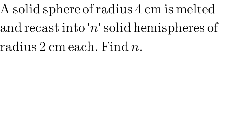 A solid sphere of radius 4 cm is melted  and recast into ′n′ solid hemispheres of  radius 2 cm each. Find n.  