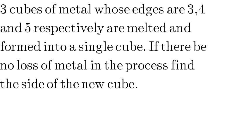 3 cubes of metal whose edges are 3,4  and 5 respectively are melted and  formed into a single cube. If there be  no loss of metal in the process find  the side of the new cube.  