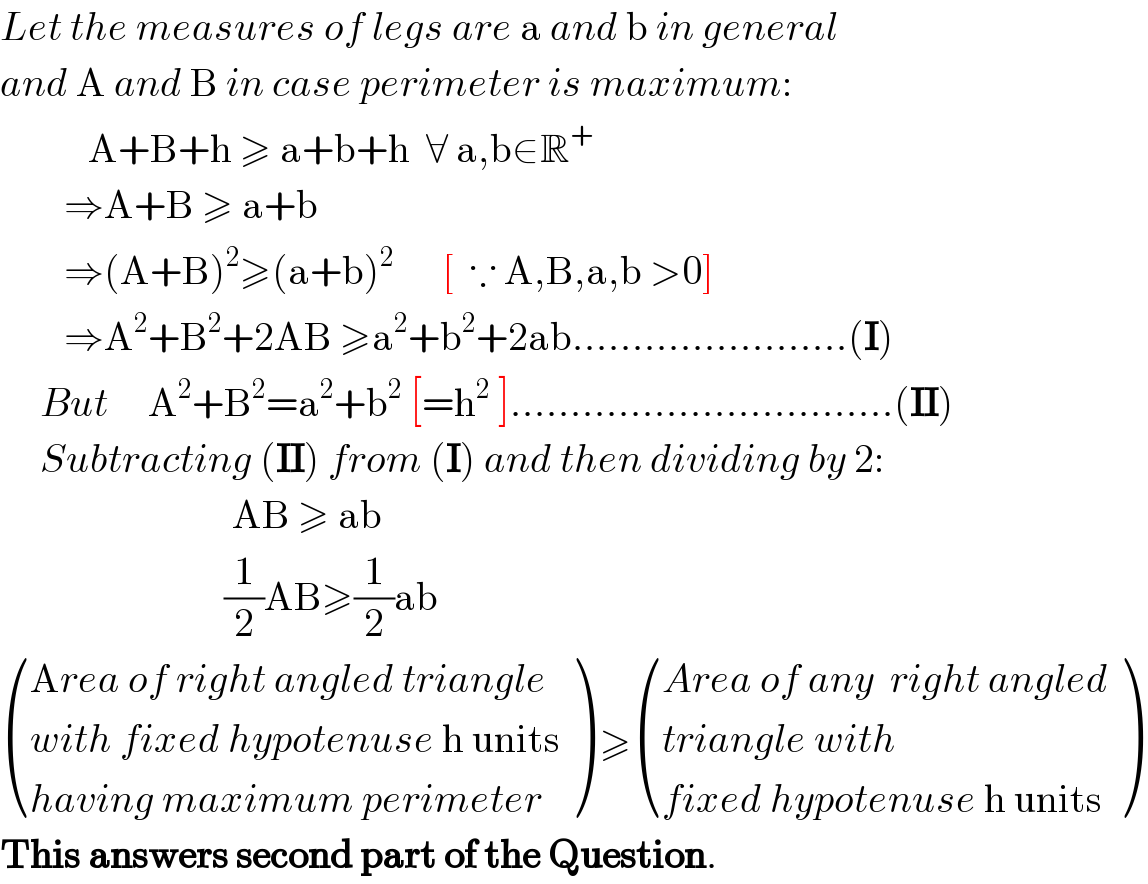 Let the measures of legs are a and b in general  and A and B in case perimeter is maximum:             A+B+h ≥ a+b+h  ∀ a,b∈R^+           ⇒A+B ≥ a+b          ⇒(A+B)^2 ≥(a+b)^2       [  ∵ A,B,a,b >0]          ⇒A^2 +B^2 +2AB ≥a^2 +b^2 +2ab.......................(I)       But     A^2 +B^2 =a^2 +b^2  [=h^2  ]................................(II)       Subtracting (II) from (I) and then dividing by 2:                               AB ≥ ab                              (1/2)AB≥(1/2)ab   (((Area of right angled triangle)),((with fixed hypotenuse h units)),((having maximum perimeter)) ) ≥ (((Area of any  right angled)),((triangle with)),((fixed hypotenuse h units)) )   This answers second part of the Question.  