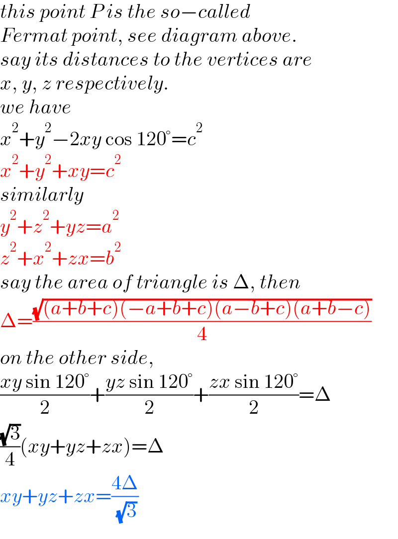 this point P is the so−called   Fermat point, see diagram above.  say its distances to the vertices are  x, y, z respectively.  we have  x^2 +y^2 −2xy cos 120°=c^2   x^2 +y^2 +xy=c^2   similarly  y^2 +z^2 +yz=a^2   z^2 +x^2 +zx=b^2   say the area of triangle is Δ, then  Δ=((√((a+b+c)(−a+b+c)(a−b+c)(a+b−c)))/4)  on the other side,  ((xy sin 120°)/2)+((yz sin 120°)/2)+((zx sin 120°)/2)=Δ  ((√3)/4)(xy+yz+zx)=Δ  xy+yz+zx=((4Δ)/( (√3)))  