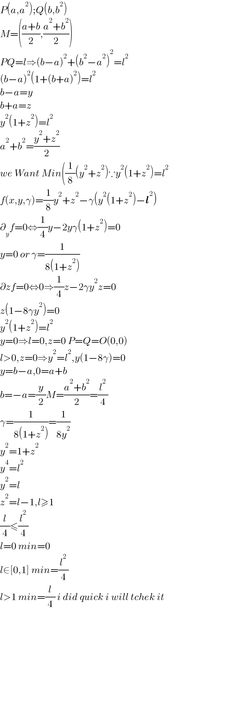 P(a,a^2 );Q(b,b^2 )  M=(((a+b)/2),((a^2 +b^2 )/2))  PQ=l⇒(b−a)^2 +(b^2 −a^2 )^2 =l^2   (b−a)^2 (1+(b+a)^2 )=l^2   b−a=y  b+a=z  y^2 (1+z^2 )=l^2   a^2 +b^2 =((y^2 +z^2 )/2)  we Want Min((1/8)(y^2 +z^2 )∵y^2 (1+z^2 )=l^2   f(x,y,γ)=(1/8)y^2 +z^2 −γ(y^2 (1+z^2 )−l^2 )  ∂_y f=0⇔(1/4)y−2yγ(1+z^2 )=0  y=0 or γ=(1/(8(1+z^2 )))  ∂zf=0⇔0⇒(1/4)z−2γy^2 z=0  z(1−8γy^2 )=0  y^2 (1+z^2 )=l^2   y=0⇒l=0,z=0 P=Q=O(0,0)  l>0,z=0⇒y^2 =l^2 ,y(1−8γ)=0  y=b−a,0=a+b  b=−a=(y/2)M=((a^2 +b^2 )/2)=(l^2 /4)  γ=(1/(8(1+z^2 )))=(1/(8y^2 ))  y^2 =1+z^2   y^4 =l^2   y^2 =l  z^2 =l−1,l≥1  (l/4)≤(l^2 /4)  l=0 min=0  l∈[0,1] min=(l^2 /4)  l>1 min=(l/4) i did quick i will tchek it                