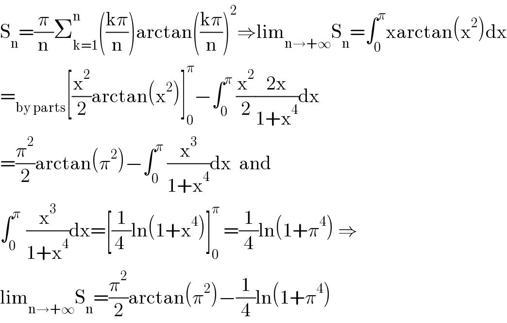 S_n =(π/n)Σ_(k=1) ^n (((kπ)/n))arctan(((kπ)/n))^2 ⇒lim_(n→+∞) S_n =∫_0 ^π xarctan(x^2 )dx  =_(by parts) [(x^2 /2)arctan(x^2 )]_0 ^π −∫_0 ^π  (x^2 /2)((2x)/(1+x^4 ))dx  =(π^2 /2)arctan(π^2 )−∫_0 ^π  (x^3 /(1+x^4 ))dx  and  ∫_0 ^(π )  (x^3 /(1+x^4 ))dx=[(1/(4 ))ln(1+x^4 )]_0 ^π  =(1/4)ln(1+π^4 ) ⇒  lim_(n→+∞) S_n =(π^2 /2)arctan(π^2 )−(1/4)ln(1+π^4 )  