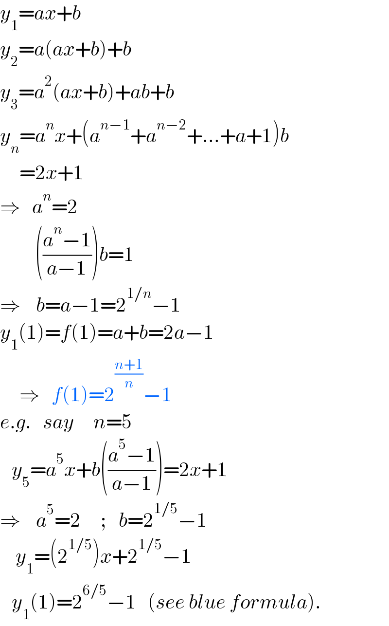 y_1 =ax+b  y_2 =a(ax+b)+b  y_3 =a^2 (ax+b)+ab+b  y_n =a^n x+(a^(n−1) +a^(n−2) +...+a+1)b       =2x+1  ⇒   a^n =2           (((a^n −1)/(a−1)))b=1  ⇒    b=a−1=2^(1/n) −1  y_1 (1)=f(1)=a+b=2a−1       ⇒   f(1)=2^((n+1)/n) −1  e.g.   say     n=5     y_5 =a^5 x+b(((a^5 −1)/(a−1)))=2x+1  ⇒    a^5 =2     ;   b=2^(1/5) −1      y_1 =(2^(1/5) )x+2^(1/5) −1     y_1 (1)=2^(6/5) −1   (see blue formula).  