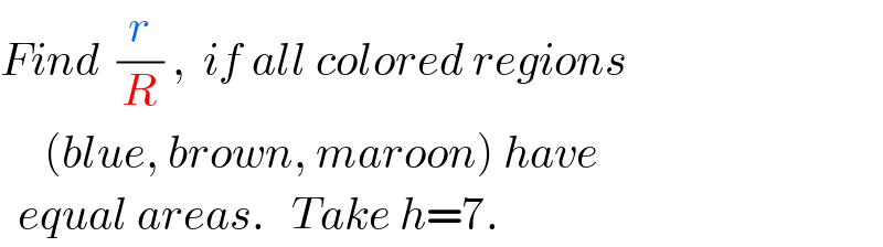 Find  (r/R) ,  if all colored regions       (blue, brown, maroon) have    equal areas.   Take h=7.  