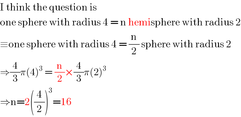 I think the question is  one sphere with radius 4 = n hemisphere with radius 2  ≡one sphere with radius 4 = (n/2) sphere with radius 2  ⇒(4/3)π(4)^3  = (n/2)×(4/3)π(2)^3   ⇒n=2((4/2))^3 =16  