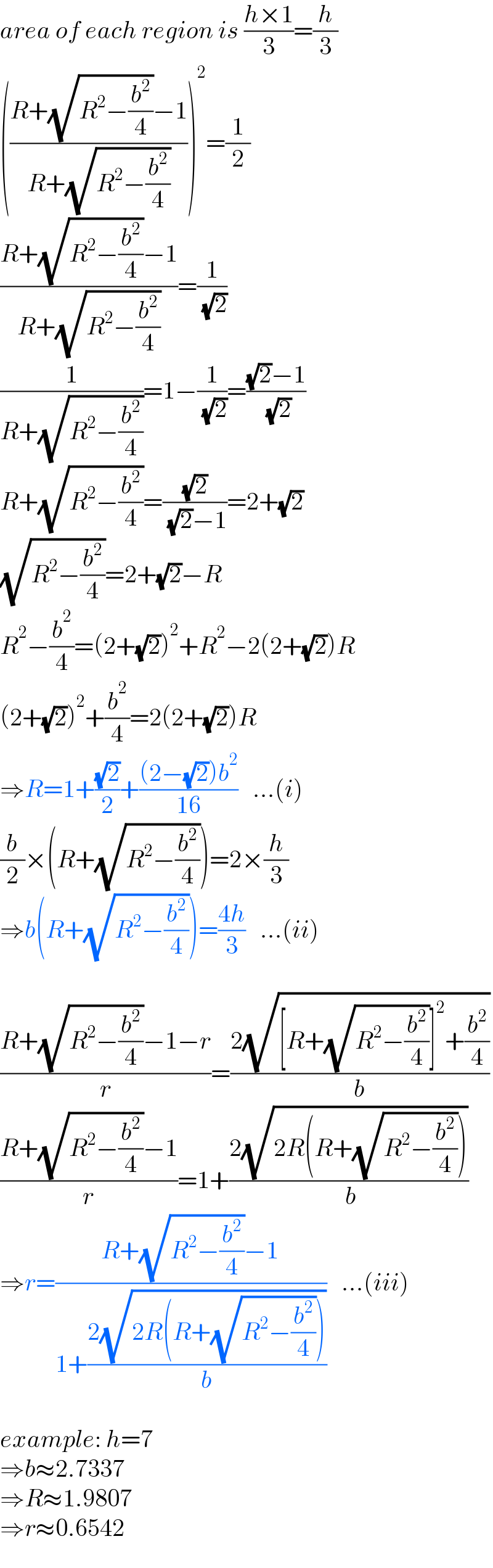 area of each region is ((h×1)/3)=(h/3)  (((R+(√(R^2 −(b^2 /4)))−1)/(R+(√(R^2 −(b^2 /4))))))^2 =(1/2)  ((R+(√(R^2 −(b^2 /4)))−1)/(R+(√(R^2 −(b^2 /4)))))=(1/( (√2)))  (1/(R+(√(R^2 −(b^2 /4)))))=1−(1/( (√2)))=(((√2)−1)/( (√2)))  R+(√(R^2 −(b^2 /4)))=((√2)/( (√2)−1))=2+(√2)  (√(R^2 −(b^2 /4)))=2+(√2)−R  R^2 −(b^2 /4)=(2+(√2))^2 +R^2 −2(2+(√2))R  (2+(√2))^2 +(b^2 /4)=2(2+(√2))R  ⇒R=1+((√2)/2)+(((2−(√2))b^2 )/(16))   ...(i)  (b/2)×(R+(√(R^2 −(b^2 /4))))=2×(h/3)  ⇒b(R+(√(R^2 −(b^2 /4))))=((4h)/3)   ...(ii)    ((R+(√(R^2 −(b^2 /4)))−1−r)/r)=((2(√([R+(√(R^2 −(b^2 /4)))]^2 +(b^2 /4))))/b)  ((R+(√(R^2 −(b^2 /4)))−1)/r)=1+((2(√(2R(R+(√(R^2 −(b^2 /4)))))))/( b))  ⇒r=((R+(√(R^2 −(b^2 /4)))−1)/(1+((2(√(2R(R+(√(R^2 −(b^2 /4)))))))/b)))   ...(iii)    example: h=7  ⇒b≈2.7337  ⇒R≈1.9807  ⇒r≈0.6542  