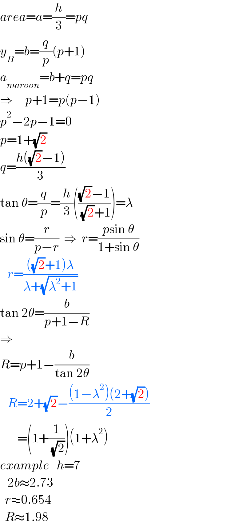 area=a=(h/3)=pq  y_B =b=(q/p)(p+1)  a_(maroon) =b+q=pq      ⇒     p+1=p(p−1)  p^2 −2p−1=0  p=1+(√2)  q=((h((√2)−1))/3)  tan θ=(q/p)=(h/3)((((√2)−1)/( (√2)+1)))=λ  sin θ=(r/(p−r))  ⇒  r=((psin θ)/(1+sin θ))     r=((((√2)+1)λ)/(λ+(√(λ^2 +1))))  tan 2θ=(b/(p+1−R))  ⇒  R=p+1−(b/(tan 2θ))     R=2+(√2)−(((1−λ^2 )(2+(√2)))/2)         =(1+(1/( (√2))))(1+λ^2 )  example   h=7     2b≈2.73    r≈0.654    R≈1.98  