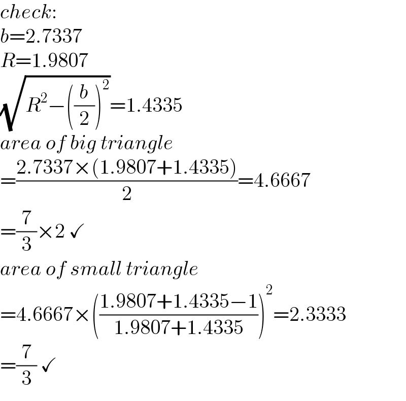 check:  b=2.7337  R=1.9807  (√(R^2 −((b/2))^2 ))=1.4335  area of big triangle  =((2.7337×(1.9807+1.4335))/2)=4.6667  =(7/3)×2 ✓  area of small triangle  =4.6667×(((1.9807+1.4335−1)/(1.9807+1.4335)))^2 =2.3333  =(7/3) ✓  