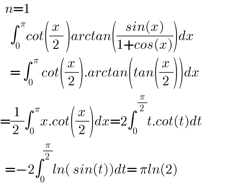   n=1      ∫_0 ^( π) cot((x/2) )arctan(((sin(x))/(1+cos(x))))dx      = ∫_0 ^( π)  cot((x/2)).arctan(tan((x/2)))dx  =(1/(2 ))∫_0 ^( π) x.cot((x/2))dx=2∫_0 ^( (π/2)) t.cot(t)dt    =−2∫_0 ^(π/2) ln( sin(t))dt= πln(2)  