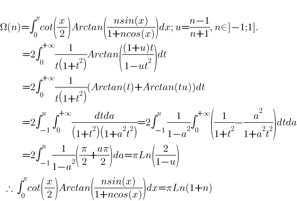   Ω(n)=∫_0 ^π cot((x/2))Arctan(((nsin(x))/(1+ncos(x))))dx; u=((n−1)/(n+1)), n∈]−1;1].             =2∫_0 ^(+∞) (1/(t(1+t^2 )))Arctan((((1+u)t)/(1−ut^2 )))dt             =2∫_0 ^(+∞) (1/(t(1+t^2 )))(Arctan(t)+Arctan(tu))dt             =2∫_(−1) ^u ∫_0 ^(+∞) ((dtda)/((1+t^2 )(1+a^2 t^2 )))=2∫_(−1) ^u (1/(1−a^2 ))∫_0 ^(+∞) ((1/(1+t^2 ))−(a^2 /(1+a^2 t^2 )))dtda             =2∫_(−1) ^u (1/(1−a^2 ))((π/2)+((aπ)/2))da=πLn((2/(1−u)))     ∴  ∫_0 ^π cot((x/2))Arctan(((nsin(x))/(1+ncos(x))))dx=πLn(1+n)  