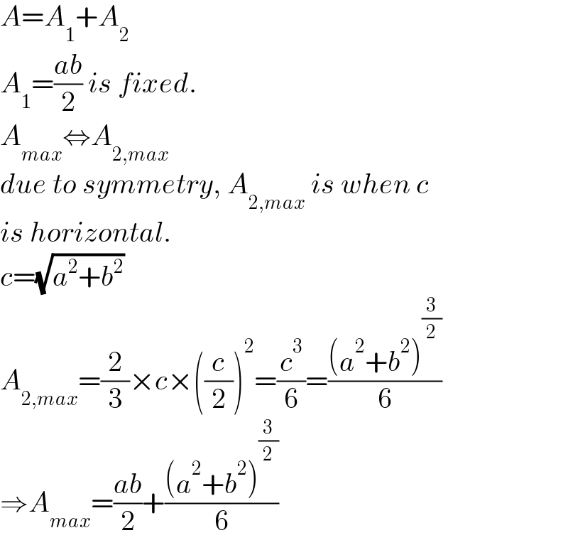 A=A_1 +A_2   A_1 =((ab)/2) is fixed.  A_(max) ⇔A_(2,max)   due to symmetry, A_(2,max)  is when c  is horizontal.  c=(√(a^2 +b^2 ))  A_(2,max) =(2/3)×c×((c/2))^2 =(c^3 /6)=(((a^2 +b^2 )^(3/2) )/6)  ⇒A_(max) =((ab)/2)+(((a^2 +b^2 )^(3/2) )/6)  