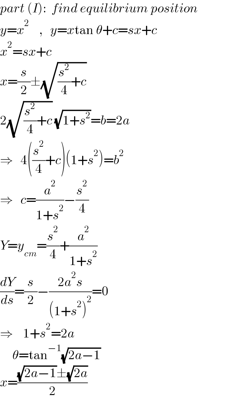 part (I):  find equilibrium position  y=x^2     ,   y=xtan θ+c=sx+c  x^2 =sx+c  x=(s/2)±(√((s^2 /4)+c))  2(√((s^2 /4)+c)) (√(1+s^2 ))=b=2a  ⇒   4((s^2 /4)+c)(1+s^2 )=b^2   ⇒   c=(a^2 /(1+s^2 ))−(s^2 /4)  Y=y_(cm) =(s^2 /4)+(a^2 /(1+s^2 ))  (dY/ds)=(s/2)−((2a^2 s)/((1+s^2 )^2 ))=0  ⇒    1+s^2 =2a       θ=tan^(−1) (√(2a−1))  x=(((√(2a−1))±(√(2a)))/2)  