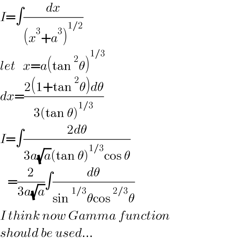 I=∫(dx/((x^3 +a^3 )^(1/2) ))  let   x=a(tan^2 θ)^(1/3)   dx=((2(1+tan^2 θ)dθ)/(3(tan θ)^(1/3) ))  I=∫((2dθ)/(3a(√a)(tan θ)^(1/3) cos θ))     =(2/(3a(√a)))∫(dθ/(sin^(1/3) θcos^(2/3) θ))  I think now Gamma function  should be used...  