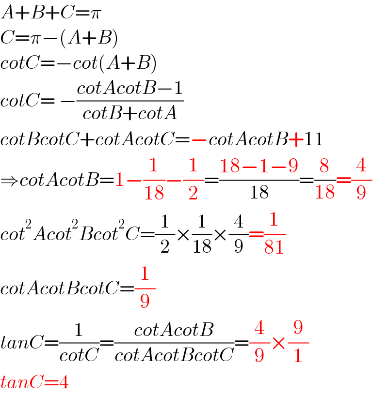 A+B+C=π  C=π−(A+B)  cotC=−cot(A+B)  cotC= −((cotAcotB−1)/(cotB+cotA))  cotBcotC+cotAcotC=−cotAcotB+11  ⇒cotAcotB=1−(1/(18))−(1/2)=((18−1−9)/(18))=(8/(18))=(4/9)  cot^2 Acot^2 Bcot^2 C=(1/2)×(1/(18))×(4/9)=(1/(81))  cotAcotBcotC=(1/9)  tanC=(1/(cotC))=((cotAcotB)/(cotAcotBcotC))=(4/9)×(9/1)  tanC=4  
