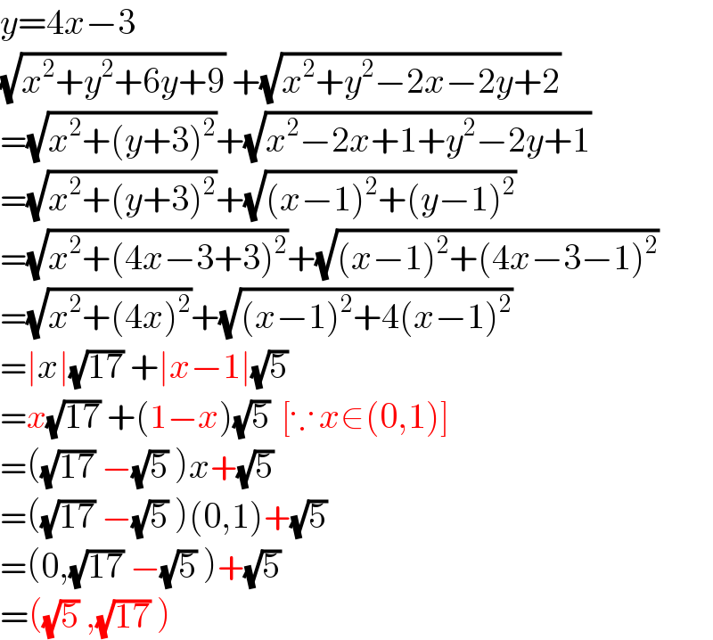 y=4x−3  (√(x^2 +y^2 +6y+9)) +(√(x^2 +y^2 −2x−2y+2))   =(√(x^2 +(y+3)^2 ))+(√(x^2 −2x+1+y^2 −2y+1))  =(√(x^2 +(y+3)^2 ))+(√((x−1)^2 +(y−1)^2 ))  =(√(x^2 +(4x−3+3)^2 ))+(√((x−1)^2 +(4x−3−1)^2 ))  =(√(x^2 +(4x)^2 ))+(√((x−1)^2 +4(x−1)^2 ))   =∣x∣(√(17)) +∣x−1∣(√5)   =x(√(17)) +(1−x)(√5)  [∵ x∈(0,1)]  =((√(17)) −(√5) )x+(√5)   =((√(17)) −(√5) )(0,1)+(√5)   =(0,(√(17)) −(√5) )+(√5)   =((√5) ,(√(17)) )  