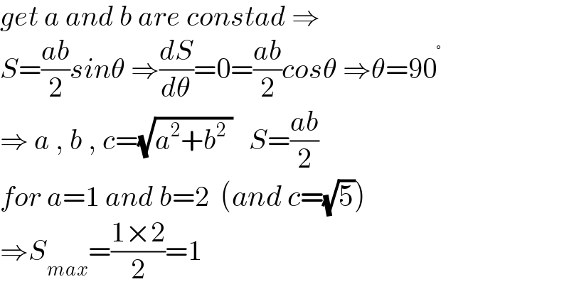 get a and b are constad ⇒  S=((ab)/2)sinθ ⇒(dS/dθ)=0=((ab)/2)cosθ ⇒θ=90^°   ⇒ a , b , c=(√(a^2 +b^2  ))   S=((ab)/2)  for a=1 and b=2  (and c=(√5))  ⇒S_(max) =((1×2)/2)=1  