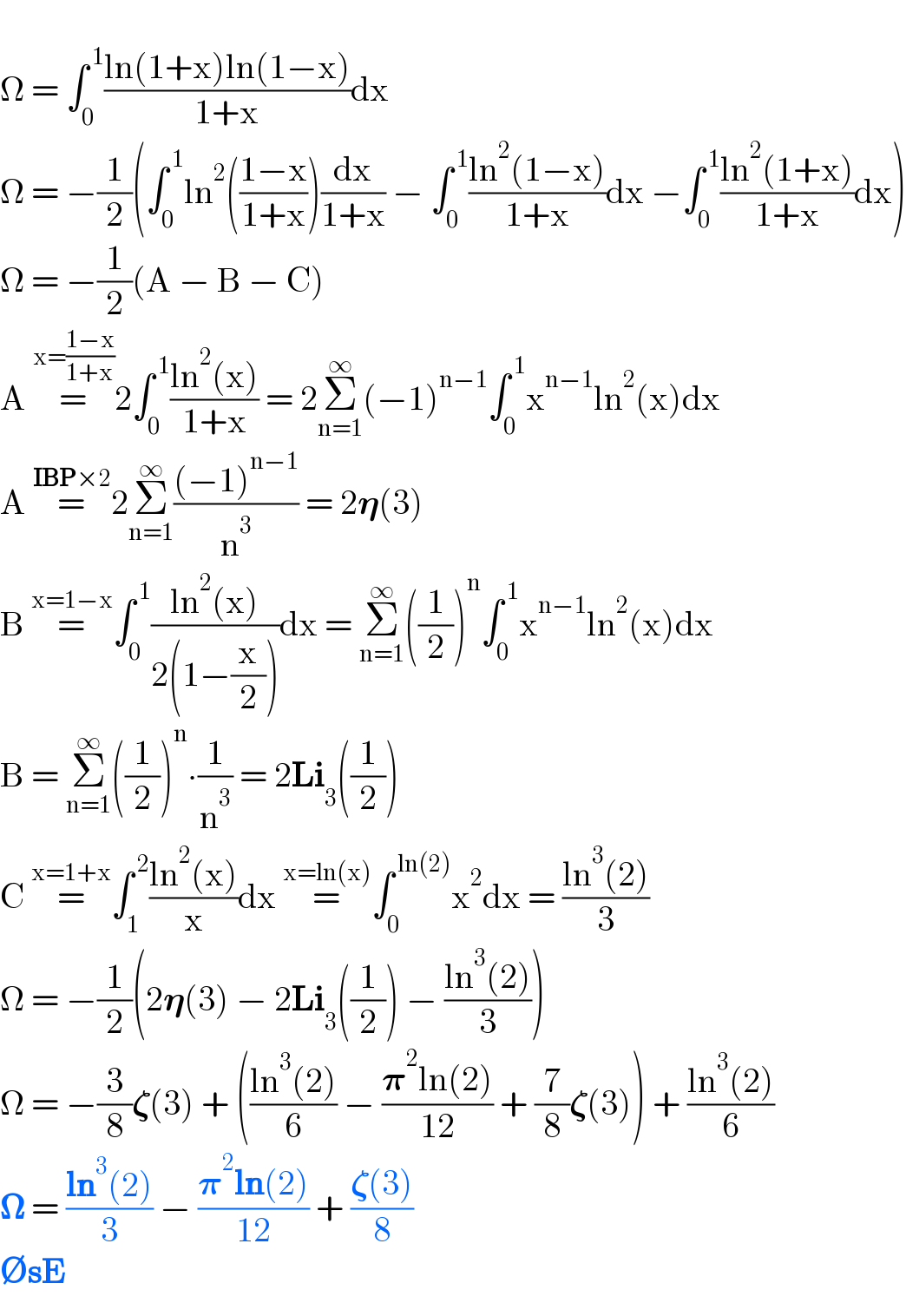   Ω = ∫_0 ^( 1) ((ln(1+x)ln(1−x))/(1+x))dx  Ω = −(1/2)(∫_0 ^( 1) ln^2 (((1−x)/(1+x)))(dx/(1+x)) − ∫_0 ^( 1) ((ln^2 (1−x))/(1+x))dx −∫_0 ^( 1) ((ln^2 (1+x))/(1+x))dx)  Ω = −(1/2)(A − B − C)  A =^(x=((1−x)/(1+x))) 2∫_0 ^( 1) ((ln^2 (x))/(1+x)) = 2Σ_(n=1) ^∞ (−1)^(n−1) ∫_0 ^( 1) x^(n−1) ln^2 (x)dx  A =^(IBP×2) 2Σ_(n=1) ^∞ (((−1)^(n−1) )/n^3 ) = 2𝛈(3)  B =^(x=1−x) ∫_0 ^( 1) ((ln^2 (x))/(2(1−(x/2))))dx = Σ_(n=1) ^∞ ((1/2))^n ∫_0 ^( 1) x^(n−1) ln^2 (x)dx  B = Σ_(n=1) ^∞ ((1/2))^n ∙(1/n^3 ) = 2Li_3 ((1/2))  C =^(x=1+x) ∫_1 ^( 2) ((ln^2 (x))/x)dx =^(x=ln(x)) ∫_0 ^( ln(2)) x^2 dx = ((ln^3 (2))/3)  Ω = −(1/2)(2𝛈(3) − 2Li_3 ((1/2)) − ((ln^3 (2))/3))  Ω = −(3/8)𝛇(3) + (((ln^3 (2))/6) − ((𝛑^2 ln(2))/(12)) + (7/8)𝛇(3)) + ((ln^3 (2))/6)  𝛀 = ((ln^3 (2))/3) − ((𝛑^2 ln(2))/(12)) + ((𝛇(3))/8)  ∅sE  