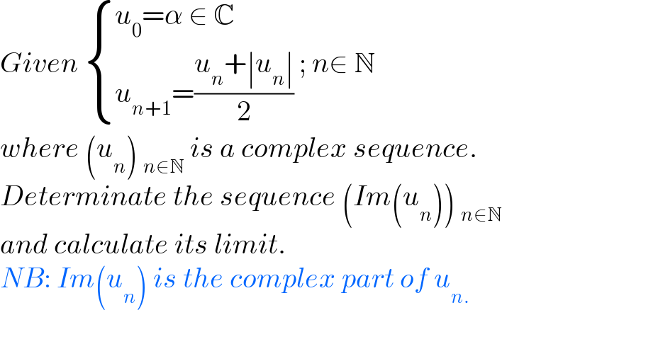 Given  { ((u_0 =α ∈ C)),((u_(n+1) =((u_n +∣u_n ∣)/2))) :} ; n∈ N  where (u_n ) _(n∈N)  is a complex sequence.  Determinate the sequence (Im(u_n )) _(n∈N)   and calculate its limit.  NB: Im(u_n ) is the complex part of u_(n.)     