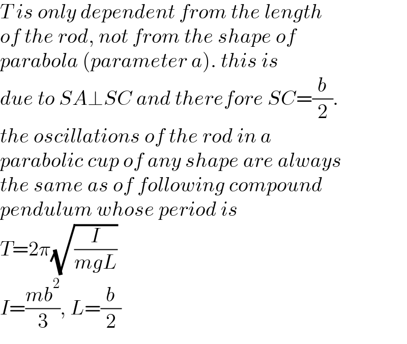 T is only dependent from the length  of the rod, not from the shape of   parabola (parameter a). this is  due to SA⊥SC and therefore SC=(b/2).   the oscillations of the rod in a   parabolic cup of any shape are always  the same as of following compound  pendulum whose period is  T=2π(√(I/(mgL)))  I=((mb^2 )/3), L=(b/2)  