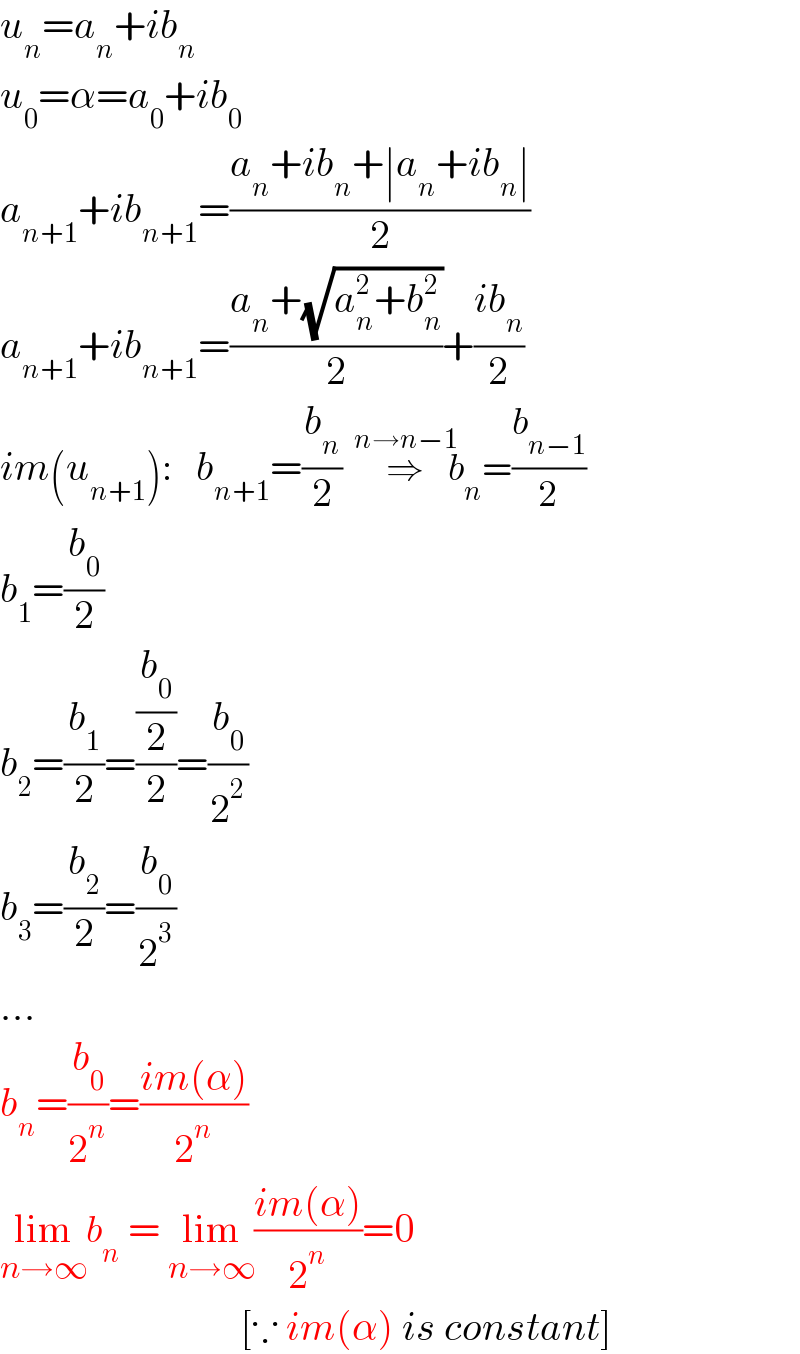 u_n =a_n +ib_n   u_0 =α=a_0 +ib_0   a_(n+1) +ib_(n+1) =((a_n +ib_n +∣a_n +ib_n ∣)/2)  a_(n+1) +ib_(n+1) =((a_n +(√(a_n ^2 +b_n ^2 )))/2)+((ib_n )/2)  im(u_(n+1) ):   b_(n+1) =(b_n /2)  ⇒^(n→n−1)     b_n =(b_(n−1) /2)  b_1 =(b_0 /2)  b_2 =(b_1 /2)=((b_0 /2)/2)=(b_0 /2^2 )  b_3 =(b_2 /2)=(b_0 /2^3 )  ...  b_n =(b_0 /2^n )=((im(α))/2^n )  lim_(n→∞) b_n  = lim_(n→∞) ((im(α))/2^n )=0                                 [∵ im(α) is constant]  