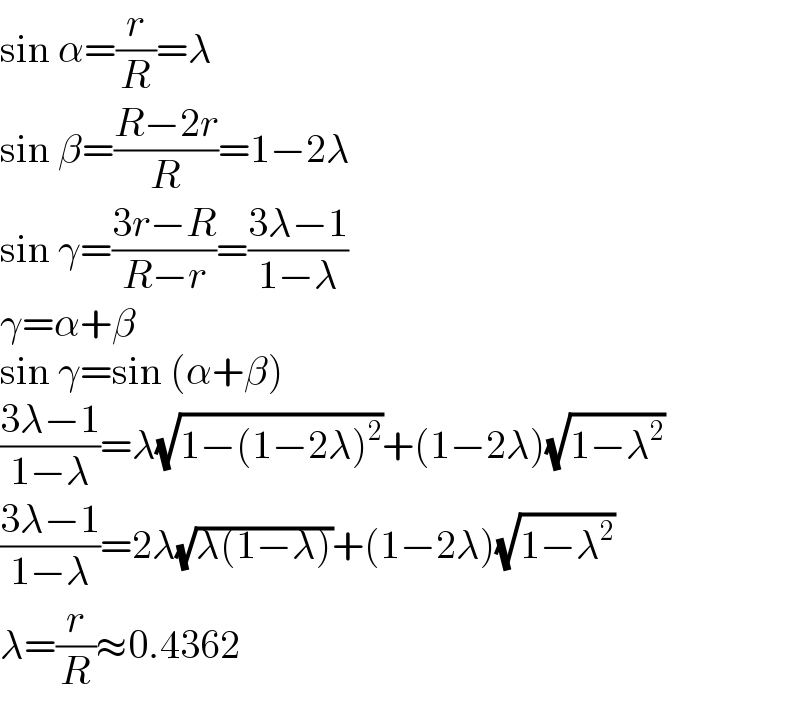 sin α=(r/R)=λ  sin β=((R−2r)/R)=1−2λ  sin γ=((3r−R)/(R−r))=((3λ−1)/(1−λ))  γ=α+β  sin γ=sin (α+β)  ((3λ−1)/(1−λ))=λ(√(1−(1−2λ)^2 ))+(1−2λ)(√(1−λ^2 ))  ((3λ−1)/(1−λ))=2λ(√(λ(1−λ)))+(1−2λ)(√(1−λ^2 ))  λ=(r/R)≈0.4362  
