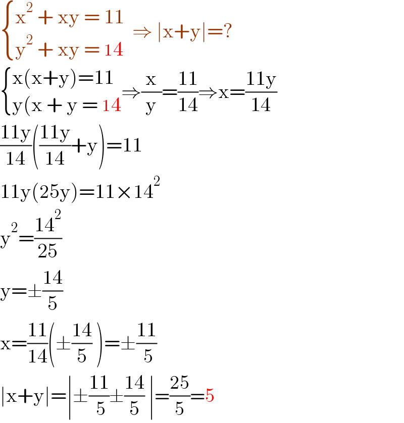  { ((x^2  + xy = 11)),((y^2  + xy = 14)) :}  ⇒ ∣x+y∣=?   { ((x(x+y)=11)),((y(x + y = 14)) :}⇒(x/y)=((11)/(14))⇒x=((11y)/(14))  ((11y)/(14))(((11y)/(14))+y)=11  11y(25y)=11×14^2   y^2 =((14^2 )/(25))  y=±((14)/5)  x=((11)/(14))(±((14)/5) )=±((11)/( 5))  ∣x+y∣=∣±((11)/( 5))±((14)/5) ∣=((25)/5)=5  