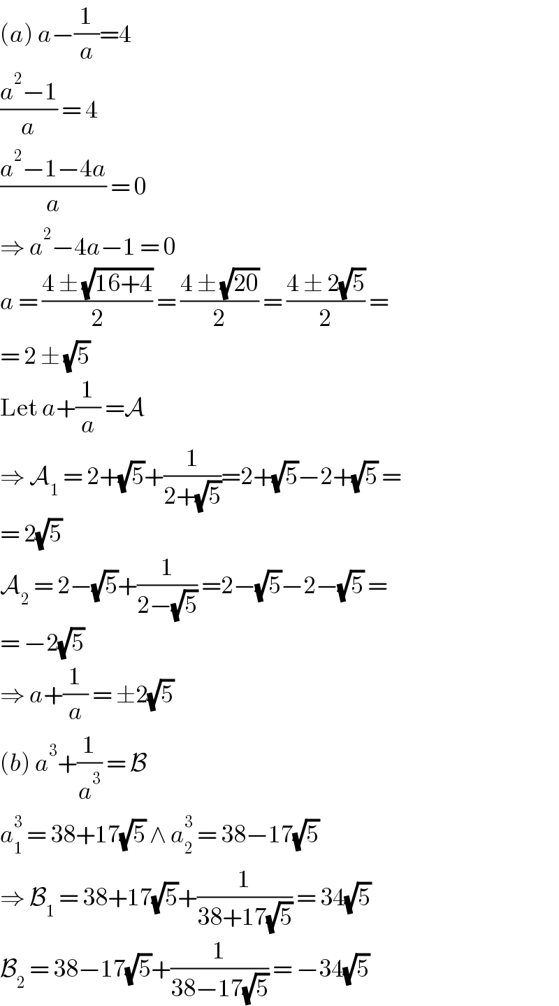 (a) a−(1/a)=4  ((a^2 −1)/a) = 4  ((a^2 −1−4a)/a) = 0  ⇒ a^2 −4a−1 = 0  a = ((4 ± (√(16+4)))/2) = ((4 ± (√(20)))/2) = ((4 ± 2(√5))/2) =  = 2 ± (√5)  Let a+(1/a) =A  ⇒ A_1  = 2+(√5)+(1/(2+(√5)))=2+(√5)−2+(√5) =  = 2(√5)  A_2  = 2−(√5)+(1/(2−(√5))) =2−(√5)−2−(√5) =  = −2(√5)  ⇒ a+(1/a) = ±2(√5)  (b) a^3 +(1/a^3 ) = B  a_1 ^3  = 38+17(√5) ∧ a_2 ^3  = 38−17(√5)  ⇒ B_1  = 38+17(√5)+(1/(38+17(√5))) = 34(√5)  B_2  = 38−17(√5)+(1/(38−17(√5))) = −34(√5)  