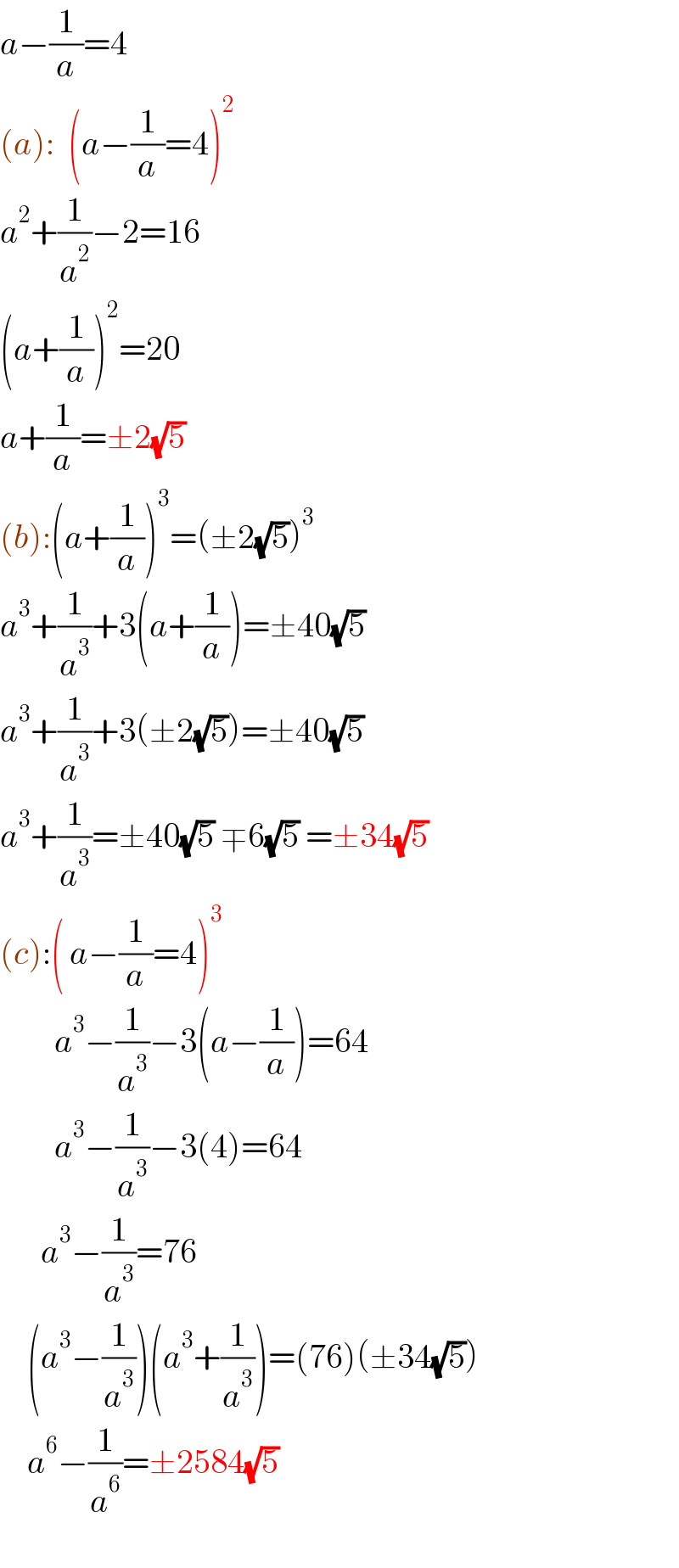 a−(1/a)=4  (a):  (a−(1/a)=4)^2   a^2 +(1/a^2 )−2=16  (a+(1/a))^2 =20  a+(1/a)=±2(√5)  (b):(a+(1/a))^3 =(±2(√5))^3   a^3 +(1/a^3 )+3(a+(1/a))=±40(√5)  a^3 +(1/a^3 )+3(±2(√5))=±40(√5)  a^3 +(1/a^3 )=±40(√5) ∓6(√5) =±34(√5)  (c):( a−(1/a)=4)^3           a^3 −(1/a^3 )−3(a−(1/a))=64          a^3 −(1/a^3 )−3(4)=64        a^3 −(1/a^3 )=76      (a^3 −(1/a^3 ))(a^3 +(1/a^3 ))=(76)(±34(√5))      a^6 −(1/a^6 )=±2584(√5)    