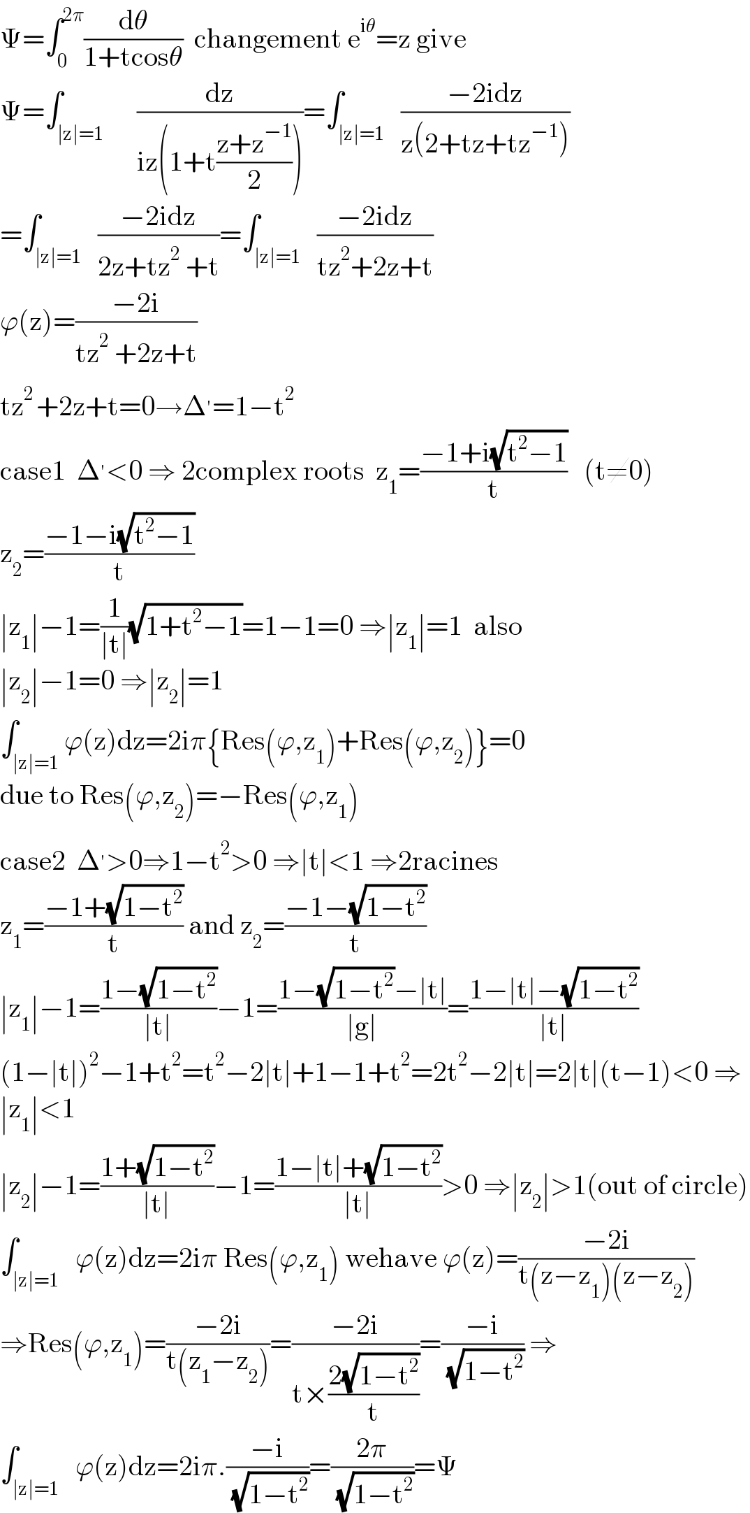Ψ=∫_0 ^(2π) (dθ/(1+tcosθ))  changement e^(iθ) =z give  Ψ=∫_(∣z∣=1)      (dz/(iz(1+t((z+z^(−1) )/2))))=∫_(∣z∣=1)   ((−2idz)/(z(2+tz+tz^(−1) )))  =∫_(∣z∣=1)   ((−2idz)/(2z+tz^2  +t))=∫_(∣z∣=1)   ((−2idz)/(tz^2 +2z+t))  ϕ(z)=((−2i)/(tz^2  +2z+t))  tz^(2 ) +2z+t=0→Δ^′ =1−t^2   case1  Δ^′ <0 ⇒ 2complex roots  z_1 =((−1+i(√(t^2 −1)))/t)   (t≠0)  z_2 =((−1−i(√(t^2 −1)))/t)  ∣z_1 ∣−1=(1/(∣t∣))(√(1+t^2 −1))=1−1=0 ⇒∣z_1 ∣=1  also  ∣z_2 ∣−1=0 ⇒∣z_2 ∣=1  ∫_(∣z∣=1) ϕ(z)dz=2iπ{Res(ϕ,z_1 )+Res(ϕ,z_2 )}=0  due to Res(ϕ,z_2 )=−Res(ϕ,z_1 )  case2  Δ^′ >0⇒1−t^2 >0 ⇒∣t∣<1 ⇒2racines  z_1 =((−1+(√(1−t^2 )))/t) and z_2 =((−1−(√(1−t^2 )))/t)  ∣z_1 ∣−1=((1−(√(1−t^2 )))/(∣t∣))−1=((1−(√(1−t^2 ))−∣t∣)/(∣g∣))=((1−∣t∣−(√(1−t^2 )))/(∣t∣))  (1−∣t∣)^2 −1+t^2 =t^2 −2∣t∣+1−1+t^2 =2t^2 −2∣t∣=2∣t∣(t−1)<0 ⇒  ∣z_1 ∣<1  ∣z_2 ∣−1=((1+(√(1−t^2 )))/(∣t∣))−1=((1−∣t∣+(√(1−t^2 )))/(∣t∣))>0 ⇒∣z_2 ∣>1(out of circle)  ∫_(∣z∣=1)   ϕ(z)dz=2iπ Res(ϕ,z_1 ) wehave ϕ(z)=((−2i)/(t(z−z_1 )(z−z_2 )))  ⇒Res(ϕ,z_1 )=((−2i)/(t(z_1 −z_2 )))=((−2i)/(t×((2(√(1−t^2 )))/t)))=((−i)/( (√(1−t^2 )))) ⇒  ∫_(∣z∣=1)   ϕ(z)dz=2iπ.((−i)/( (√(1−t^2 ))))=((2π)/( (√(1−t^2 ))))=Ψ  