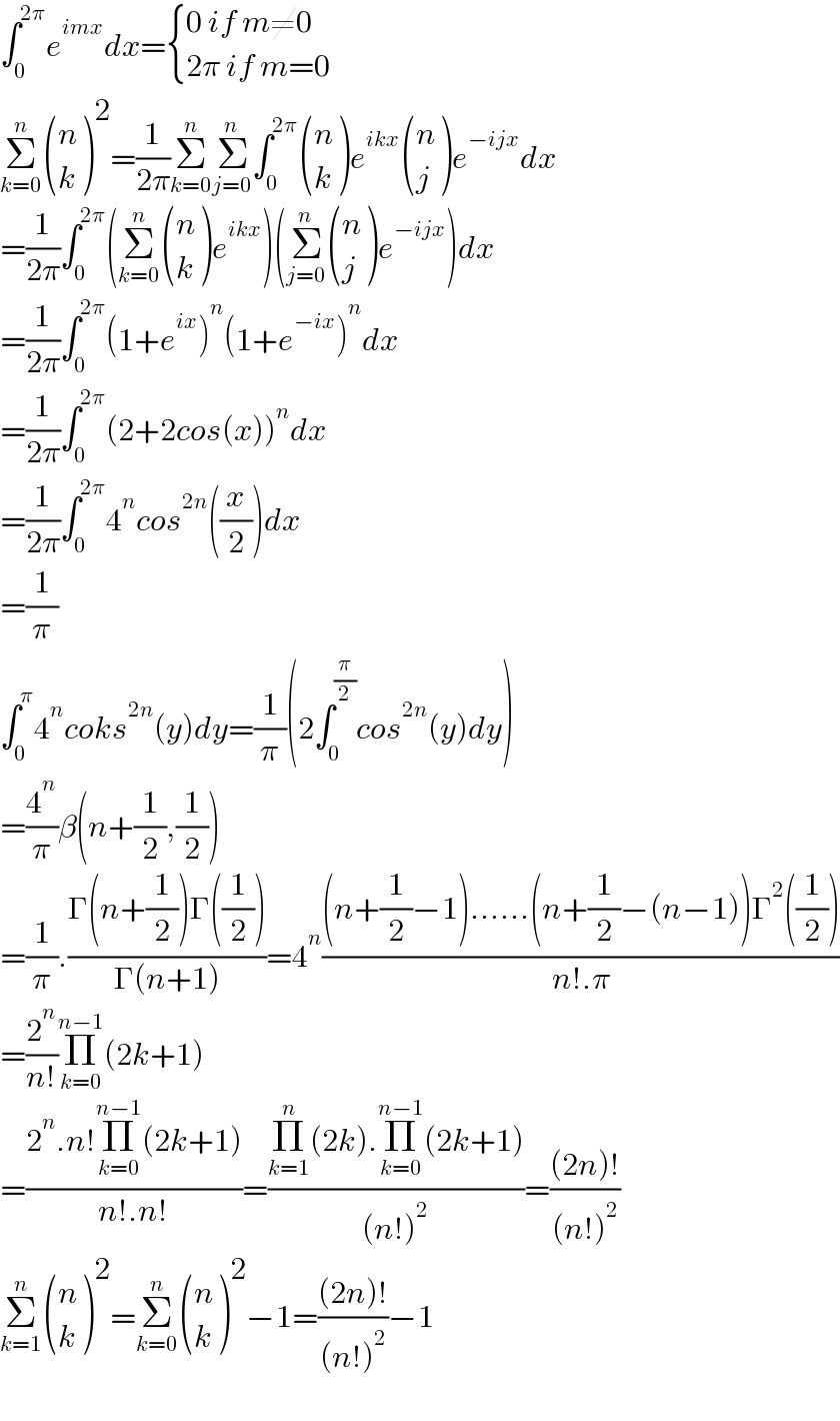 ∫_0 ^(2π) e^(imx) dx= { ((0 if m≠0)),((2π if m=0)) :}  Σ_(k=0) ^n  ((n),(k) )^2 =(1/(2π))Σ_(k=0) ^n Σ_(j=0) ^n ∫_0 ^(2π)  ((n),(k) )e^(ikx)  ((n),(j) )e^(−ijx) dx  =(1/(2π))∫_0 ^(2π) (Σ_(k=0) ^n  ((n),(k) )e^(ikx) )(Σ_(j=0) ^n  ((n),(j) )e^(−ijx) )dx  =(1/(2π))∫_0 ^(2π) (1+e^(ix) )^n (1+e^(−ix) )^n dx  =(1/(2π))∫_0 ^(2π) (2+2cos(x))^n dx  =(1/(2π))∫_0 ^(2π) 4^n cos^(2n) ((x/2))dx  =(1/π)  ∫_0 ^π 4^n coks^(2n) (y)dy=(1/π)(2∫_0 ^(π/2) cos^(2n) (y)dy)  =(4^n /π)β(n+(1/2),(1/2))  =(1/π).((Γ(n+(1/2))Γ((1/2)))/(Γ(n+1)))=4^n (((n+(1/2)−1)......(n+(1/2)−(n−1))Γ^2 ((1/2)))/(n!.π))  =(2^n /(n!))Π_(k=0) ^(n−1) (2k+1)  =((2^n .n!Π_(k=0) ^(n−1) (2k+1))/(n!.n!))=((Π_(k=1) ^n (2k).Π_(k=0) ^(n−1) (2k+1))/((n!)^2 ))=(((2n)!)/((n!)^2 ))  Σ_(k=1) ^n  ((n),(k) )^2 =Σ_(k=0) ^n  ((n),(k) )^2 −1=(((2n)!)/((n!)^2 ))−1    