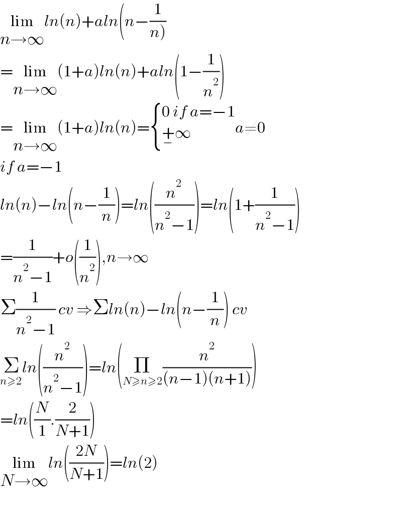 lim_(n→∞) ln(n)+aln(n−(1/(n)))  =lim_(n→∞) (1+a)ln(n)+aln(1−(1/n^2 ))  =lim_(n→∞) (1+a)ln(n)= { ((0 if a=−1)),((+_− ∞)) :}a≠0  if a=−1  ln(n)−ln(n−(1/n))=ln((n^2 /(n^2 −1)))=ln(1+(1/(n^2 −1)))  =(1/(n^2 −1))+o((1/n^2 )),n→∞  Σ(1/(n^2 −1)) cv ⇒Σln(n)−ln(n−(1/n)) cv  Σ_(n≥2) ln((n^2 /(n^2 −1)))=ln(Π_(N≥n≥2) (n^2 /((n−1)(n+1))))  =ln((N/1).(2/(N+1)))  lim_(N→∞) ln(((2N)/(N+1)))=ln(2)    