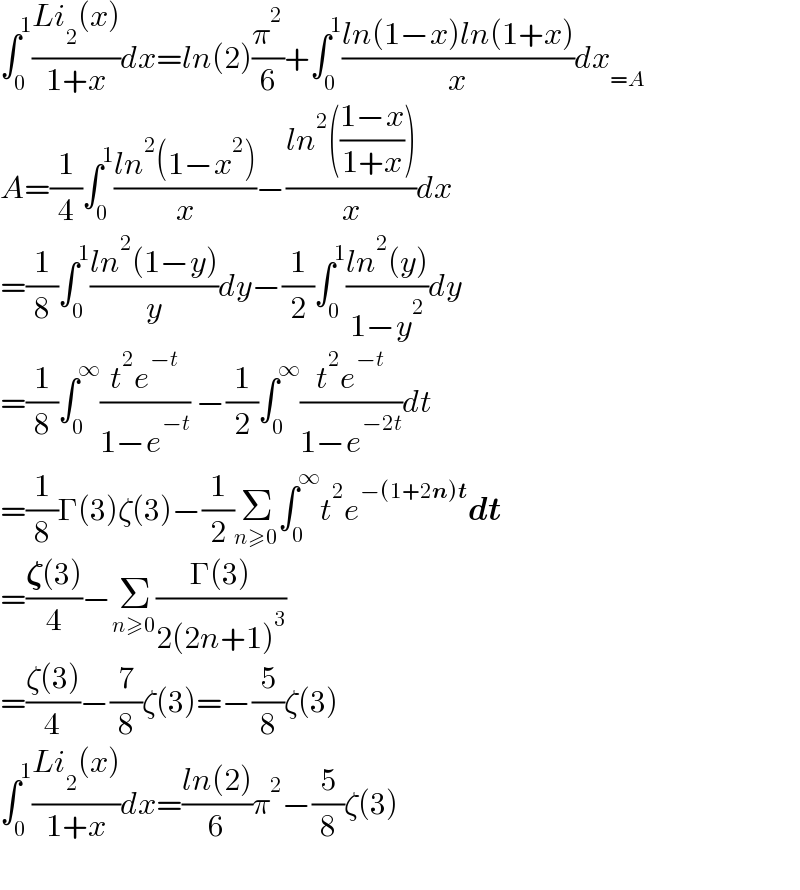 ∫_0 ^1 ((Li_2 (x))/(1+x))dx=ln(2)(π^2 /6)+∫_0 ^1 ((ln(1−x)ln(1+x))/x)dx_(=A)   A=(1/4)∫_0 ^1 ((ln^2 (1−x^2 ))/x)−((ln^2 (((1−x)/(1+x))))/x)dx  =(1/8)∫_0 ^1 ((ln^2 (1−y))/y)dy−(1/2)∫_0 ^1 ((ln^2 (y))/(1−y^2 ))dy  =(1/8)∫_0 ^∞ ((t^2 e^(−t) )/(1−e^(−t) )) −(1/2)∫_0 ^∞ ((t^2 e^(−t) )/(1−e^(−2t) ))dt  =(1/8)Γ(3)ζ(3)−(1/2)Σ_(n≥0) ∫_0 ^∞ t^2 e^(−(1+2n)t) dt  =((𝛇(3))/4)−Σ_(n≥0) ((Γ(3))/(2(2n+1)^3 ))  =((ζ(3))/4)−(7/8)ζ(3)=−(5/8)ζ(3)  ∫_0 ^1 ((Li_2 (x))/(1+x))dx=((ln(2))/6)π^2 −(5/8)ζ(3)    