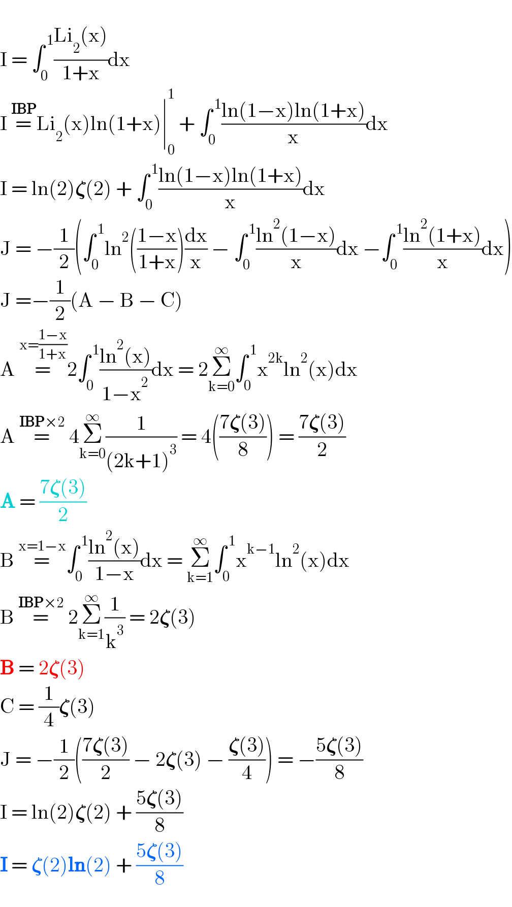   I = ∫_0 ^( 1) ((Li_2 (x))/(1+x))dx  I =^(IBP) Li_2 (x)ln(1+x)∣_0 ^1  + ∫_0 ^( 1) ((ln(1−x)ln(1+x))/x)dx  I = ln(2)𝛇(2) + ∫_0 ^( 1) ((ln(1−x)ln(1+x))/x)dx   J = −(1/2)(∫_0 ^( 1) ln^2 (((1−x)/(1+x)))(dx/x) − ∫_0 ^( 1) ((ln^2 (1−x))/x)dx −∫_0 ^( 1) ((ln^2 (1+x))/x)dx)  J =−(1/2)(A − B − C)  A =^(x=((1−x)/(1+x))) 2∫_0 ^( 1) ((ln^2 (x))/(1−x^2 ))dx = 2Σ_(k=0) ^∞ ∫_0 ^( 1) x^(2k) ln^2 (x)dx  A =^(IBP×2)  4Σ_(k=0) ^∞ (1/((2k+1)^3 )) = 4(((7𝛇(3))/8)) = ((7𝛇(3))/2)  A = ((7𝛇(3))/2)  B =^(x=1−x) ∫_0 ^( 1) ((ln^2 (x))/(1−x))dx = Σ_(k=1) ^∞ ∫_0 ^( 1) x^(k−1) ln^2 (x)dx  B =^(IBP×2)  2Σ_(k=1) ^∞ (1/k^3 ) = 2𝛇(3)  B = 2𝛇(3)  C = (1/4)𝛇(3)  J = −(1/2)(((7𝛇(3))/2) − 2𝛇(3) − ((𝛇(3))/4)) = −((5𝛇(3))/8)  I = ln(2)𝛇(2) + ((5𝛇(3))/8)  I = 𝛇(2)ln(2) + ((5𝛇(3))/8)  