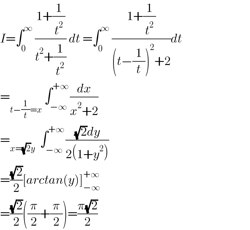 I=∫_0 ^∞  ((1+(1/t^2 ))/(t^2 +(1/t^2 ))) dt =∫_0 ^∞  ((1+(1/t^2 ))/((t−(1/t))^2 +2))dt  =_(t−(1/t)=x)  ∫_(−∞) ^(+∞ ) (dx/(x^2 +2))  =_(x=(√2)y)   ∫_(−∞) ^(+∞ ) (((√2)dy)/(2(1+y^2 )))  =((√2)/2)[arctan(y)]_(−∞) ^(+∞)   =((√2)/2)((π/2)+(π/2))=((π(√2))/2)  