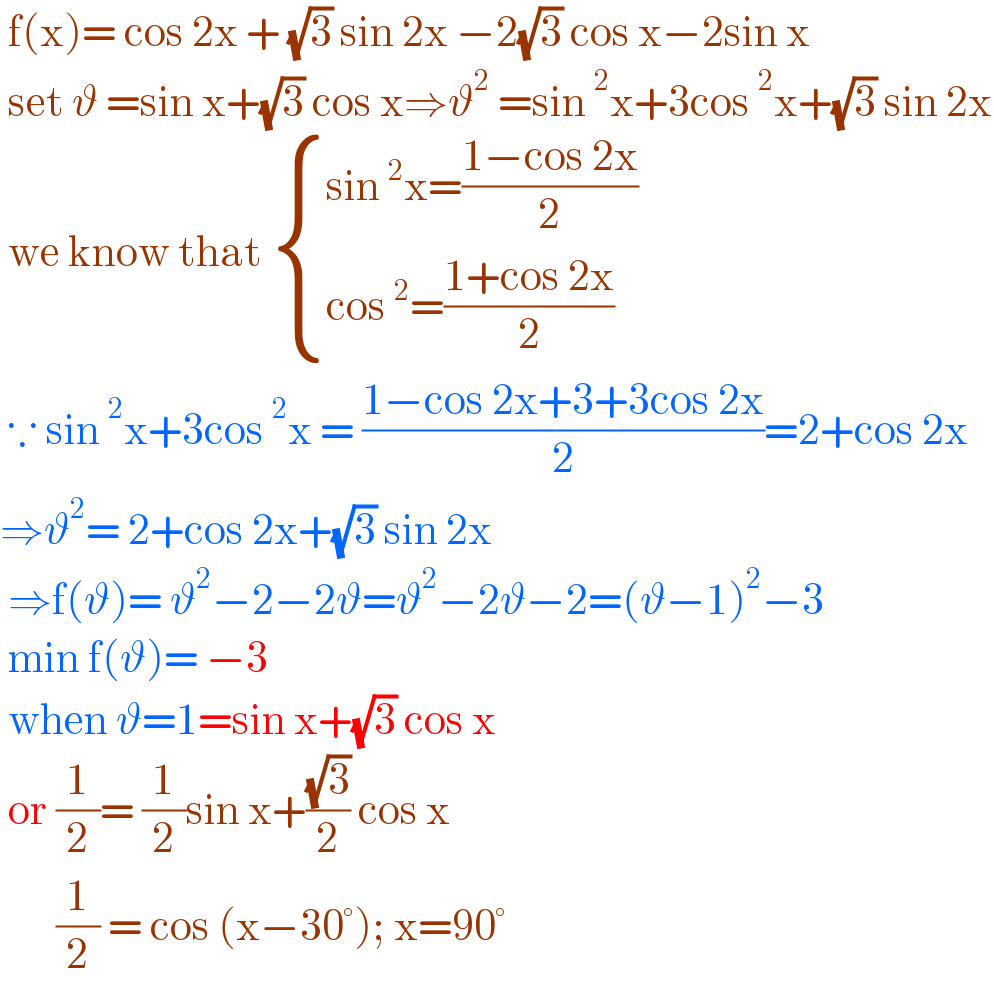  f(x)= cos 2x + (√3) sin 2x −2(√3) cos x−2sin x    set ϑ =sin x+(√3) cos x⇒ϑ^2  =sin^2 x+3cos^2 x+(√3) sin 2x   we know that  { ((sin^2 x=((1−cos 2x)/2))),((cos^2 =((1+cos 2x)/2))) :}   ∵ sin^2 x+3cos^2 x = ((1−cos 2x+3+3cos 2x)/2)=2+cos 2x  ⇒ϑ^2 = 2+cos 2x+(√3) sin 2x   ⇒f(ϑ)= ϑ^2 −2−2ϑ=ϑ^2 −2ϑ−2=(ϑ−1)^2 −3   min f(ϑ)= −3    when ϑ=1=sin x+(√3) cos x   or (1/2)= (1/2)sin x+((√3)/2) cos x          (1/2) = cos (x−30°); x=90°  